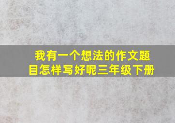 我有一个想法的作文题目怎样写好呢三年级下册