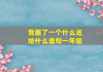 我画了一个什么送给什么造句一年级