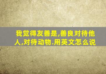 我觉得友善是,善良对待他人,对待动物.用英文怎么说