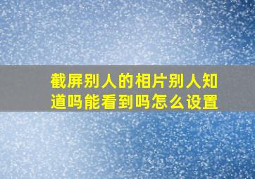 截屏别人的相片别人知道吗能看到吗怎么设置