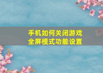 手机如何关闭游戏全屏模式功能设置