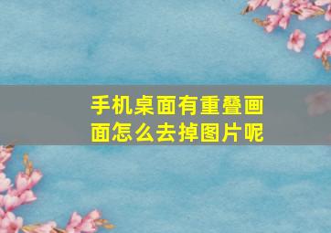 手机桌面有重叠画面怎么去掉图片呢