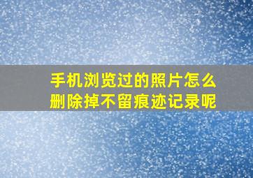 手机浏览过的照片怎么删除掉不留痕迹记录呢