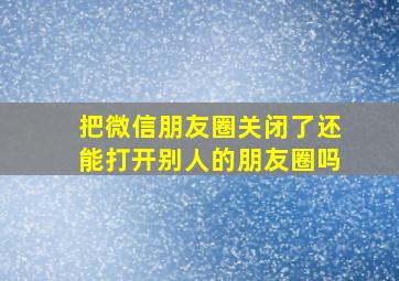 把微信朋友圈关闭了还能打开别人的朋友圈吗