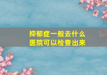 抑郁症一般去什么医院可以检查出来