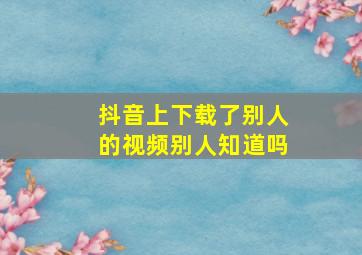 抖音上下载了别人的视频别人知道吗