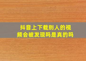 抖音上下载别人的视频会被发现吗是真的吗