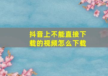 抖音上不能直接下载的视频怎么下载