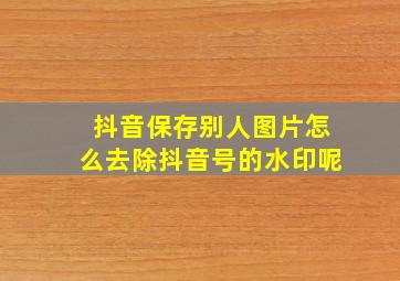 抖音保存别人图片怎么去除抖音号的水印呢