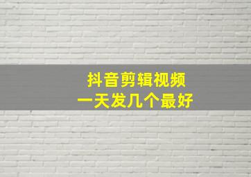 抖音剪辑视频一天发几个最好