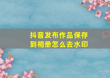 抖音发布作品保存到相册怎么去水印