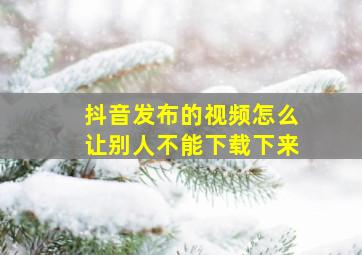 抖音发布的视频怎么让别人不能下载下来