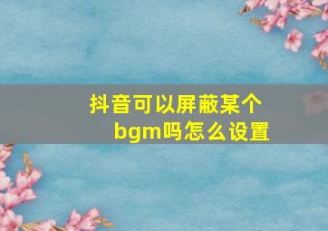 抖音可以屏蔽某个bgm吗怎么设置