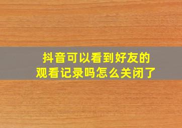 抖音可以看到好友的观看记录吗怎么关闭了