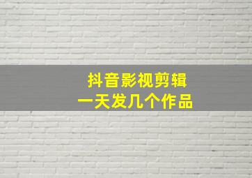 抖音影视剪辑一天发几个作品