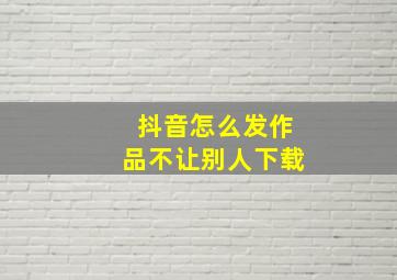 抖音怎么发作品不让别人下载