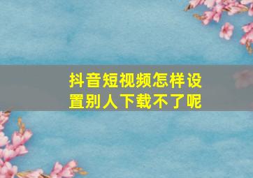 抖音短视频怎样设置别人下载不了呢