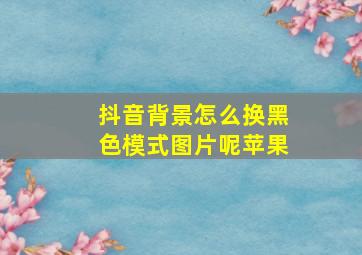 抖音背景怎么换黑色模式图片呢苹果