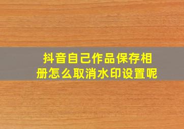 抖音自己作品保存相册怎么取消水印设置呢