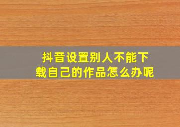 抖音设置别人不能下载自己的作品怎么办呢