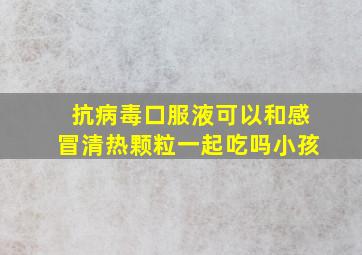 抗病毒口服液可以和感冒清热颗粒一起吃吗小孩