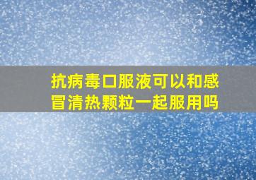 抗病毒口服液可以和感冒清热颗粒一起服用吗