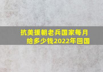 抗美援朝老兵国家每月给多少钱2022年回国