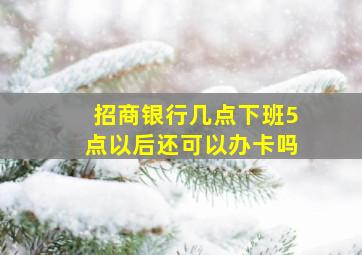 招商银行几点下班5点以后还可以办卡吗