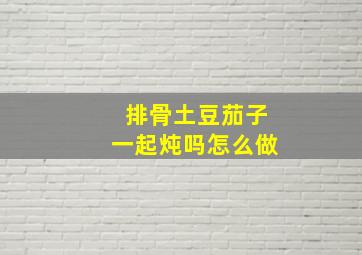 排骨土豆茄子一起炖吗怎么做