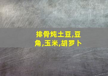 排骨炖土豆,豆角,玉米,胡罗卜