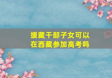 援藏干部子女可以在西藏参加高考吗