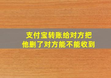 支付宝转账给对方把他删了对方能不能收到