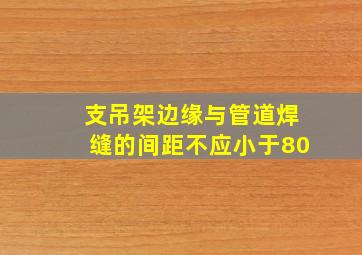 支吊架边缘与管道焊缝的间距不应小于80