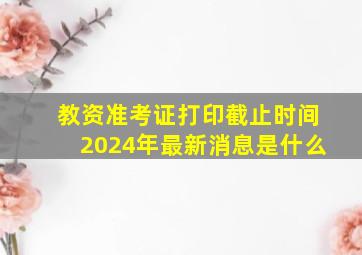 教资准考证打印截止时间2024年最新消息是什么