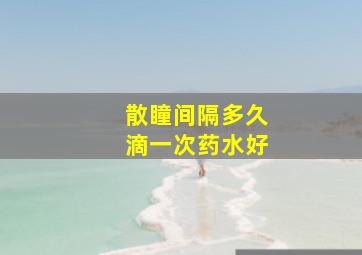 散瞳间隔多久滴一次药水好