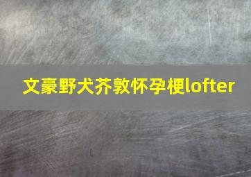 文豪野犬芥敦怀孕梗lofter