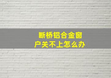 断桥铝合金窗户关不上怎么办