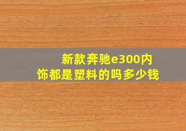 新款奔驰e300内饰都是塑料的吗多少钱