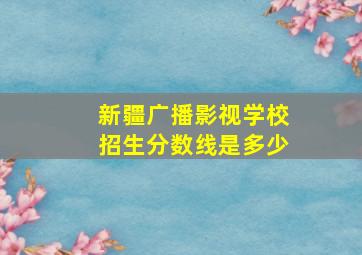 新疆广播影视学校招生分数线是多少