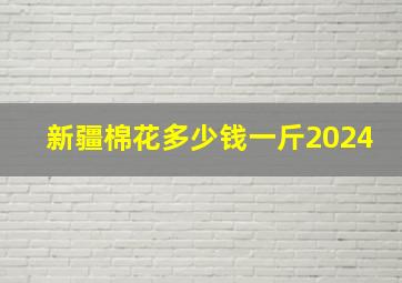 新疆棉花多少钱一斤2024