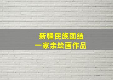 新疆民族团结一家亲绘画作品