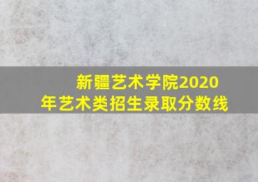 新疆艺术学院2020年艺术类招生录取分数线