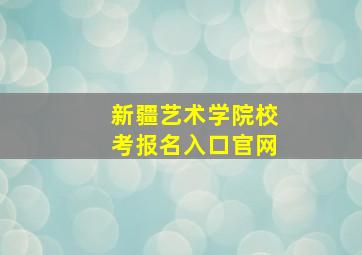 新疆艺术学院校考报名入口官网