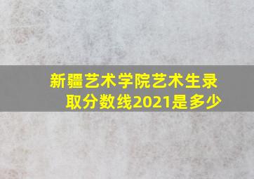 新疆艺术学院艺术生录取分数线2021是多少