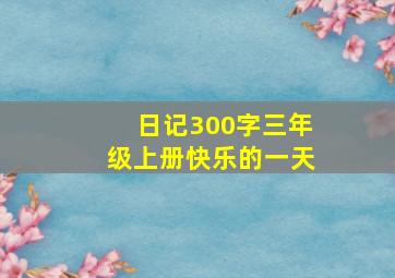 日记300字三年级上册快乐的一天