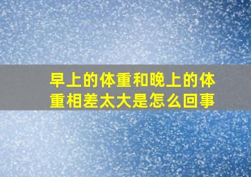 早上的体重和晚上的体重相差太大是怎么回事