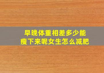 早晚体重相差多少能瘦下来呢女生怎么减肥