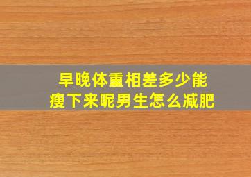 早晚体重相差多少能瘦下来呢男生怎么减肥