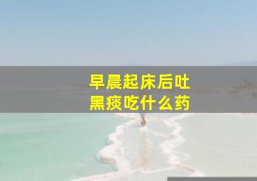 早晨起床后吐黑痰吃什么药