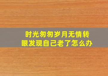 时光匆匆岁月无情转眼发现自己老了怎么办